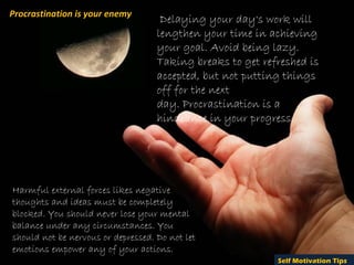 Procrastination is your enemy
                                     Delaying your day's work will
                                    lengthen your time in achieving
                                    your goal. Avoid being lazy.
                                    Taking breaks to get refreshed is
                                    accepted, but not putting things
                                    off for the next
                                    day. Procrastination is a
                                    hindrance in your progress.




Harmful external forces likes negative
thoughts and ideas must be completely
blocked. You should never lose your mental
balance under any circumstances. You
should not be nervous or depressed. Do not let
emotions empower any of your actions.
                                                            Self Motivation Tips
 