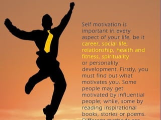 Self motivation is
important in every
aspect of your life, be it
career, social life,
relationship, health and
fitness, spirituality
or personality
development. Firstly, you
must find out what
motivates you. Some
people may get
motivated by influential
people; while, some by
reading inspirational
books, stories or poems.
 