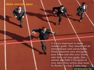 Make concrete plans




                      It is very important to make
                      realistic goals. They should not be
                      extraordinary and unreachable.
                      Firstly, discover your strengths,
                      your fortes and also your limits;
                      only then, set your goals. You
                      should also have a blueprint of
                      your plan. Your action plan must
                      be flexible, so that it lasts long.
                                          Self Motivation Tips
 
