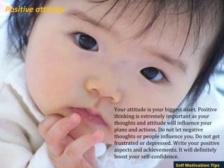 Positive attitude




                    Your attitude is your biggest asset. Positive
                    thinking is extremely important as your
                    thoughts and attitude will influence your
                    plans and actions. Do not let negative
                    thoughts or people influence you. Do not get
                    frustrated or depressed. Write your positive
                    aspects and achievements. It will definitely
                    boost your self-confidence.
                                              Self Motivation Tips
 