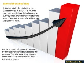 Start with a small step
 It takes a lot of effort to initiate the 
planned course of action. It is observed 
that most people have their plans ready, 
but they find it extremely difficult to make 
a start. You must at least take a single step 
to begin your work. 




Once you begin, it is easier to continue. 
Do not fear making mistakes because the 
more you fear, the more likely you are to 
commit one. Remember that failure is 
followed by success.
                                                 Self Motivation Tips
 