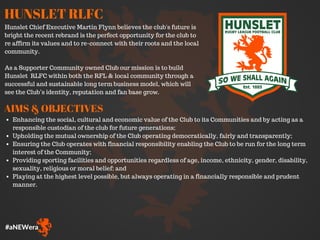 #aNEWera
HUNSLET RLFC
Hunslet Chief Executive Martin Flynn believes the club's future is
bright the recent rebrand is the perfect opportunity for the club to
re affirm its values and to re-connect with their roots and the local
community.
As a Supporter Community owned Club our mission is to build
Hunslet RLFC within both the RFL & local community through a
successful and sustainable long term business model, which will
see the Club’s identity, reputation and fan base grow.
Enhancing the social, cultural and economic value of the Club to its Communities and by acting as a
responsible custodian of the club for future generations;
Upholding the mutual ownership of the Club operating democratically, fairly and transparently;
Ensuring the Club operates with financial responsibility enabling the Club to be run for the long term
interest of the Community;
Providing sporting facilities and opportunities regardless of age, income, ethnicity, gender, disability,
sexuality, religious or moral belief; and
Playing at the highest level possible, but always operating in a financially responsible and prudent
manner.
AIMS & OBJECTIVES
 