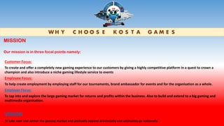 W H Y C H O O S E K O S T A G A M E S
Customer Focus:
To create and offer a completely new gaming experience to our customers by giving a highly competitive platform in a quest to crown a
champion and also introduce a niche gaming lifestyle service to events
Employee Focus:
To help create employment by employing staff for our tournaments, brand ambassador for events and for the organisation as a whole.
Employer Focus:
To tap into and explore the large gaming market for returns and profits within the business. Also to build and extend to a big gaming and
multimedia organisation.
VISION
To take over and corner the gaming market and gradually expand provincially and ultimately go nationally.
MISSION
Our mission is in three focal points namely:
 