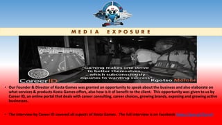 M E D I A E X P O S U R E
• Our Founder & Director of Kosta Games was granted an opportunity to speak about the business and also elaborate on
what services & products Kosta Games offers, also how is it of benefit to the client. This opportunity was given to us by
Career ID, an online portal that deals with career consulting, career choices, growing brands, exposing and growing active
businesses.
• The interview by Career ID covered all aspects of Kosta Games. The full interview is on Facebook https://goo.gl/2szrxV
 