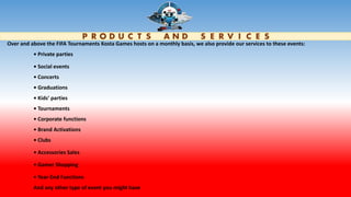 P R O D U C T S A N D S E R V I C E S
Over and above the FIFA Tournaments Kosta Games hosts on a monthly basis, we also provide our services to these events:
• Private parties
• Social events
• Concerts
• Graduations
• Kids’ parties
• Tournaments
• Corporate functions
• Brand Activations
• Clubs
• Accessories Sales
• Gamer Shopping
• Year-End Functions
And any other type of event you might have
 