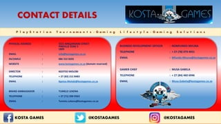 P l a y S t a t i o n T o u r n a m e n t s / G a m i n g L i f e s t y l e / G a m i n g S o l u t i o n s
CONTACT DETAILS
KOSTA GAMES @ @KOSTAGAMES @KOSTAGAMES
PHYSICAL ADDRESS : 5521 MNQANDANI STREET
PIMVILLE ZONE 5
1809
EMAIL : info@kostagames.co.za
FACSIMILE : 086 552 8205
WEBSITE : www.kostagames.co.za (domain reserved)
DIRECTOR : KGOTSO MOLOBI
TELEPHONE : + 27 (83) 212 8483
EMAIL : Kgotso.Molobi@kostagames.co.za
BRAND AMBASSADOR : TUMELO LEKENA
TELEPHONE : + 27 (71) 500 9363
EMAIL : Tumelo.Lekena@kostagames.co.za
BUSINESS DEVELOPMENT OFFICER : NOMFUNDO MVUNA
TELEPHONE : + 27 (78) 079 4931
EMAIL : Mfundo.Mvuna@kostagames.co.za
GAMER CHIEF : MUSA GABELA
TELEPHONE : + 27 (84) 460 6946
EMAIL : Musa.Gabela@kostagames.co.za
 