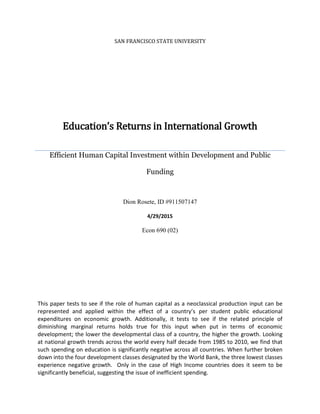 SAN FRANCISCO STATE UNIVERSITY
Education’s Returns in International Growth
Efficient Human Capital Investment within Development and Public
Funding
Dion Rosete, ID #911507147
4/29/2015
Econ 690 (02)
This paper tests to see if the role of human capital as a neoclassical production input can be
represented and applied within the effect of a country’s per student public educational
expenditures on economic growth. Additionally, it tests to see if the related principle of
diminishing marginal returns holds true for this input when put in terms of economic
development; the lower the developmental class of a country, the higher the growth. Looking
at national growth trends across the world every half decade from 1985 to 2010, we find that
such spending on education is significantly negative across all countries. When further broken
down into the four development classes designated by the World Bank, the three lowest classes
experience negative growth. Only in the case of High Income countries does it seem to be
significantly beneficial, suggesting the issue of inefficient spending.
 