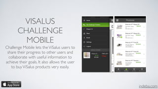indeba.com
VISALUS
CHALLENGE
MOBILE
Challenge Mobile lets theViSalus users to
share their progress to other users and
collaborate with useful information to
achieve their goals. It also allows the user
to buyViSalus products very easily.
 