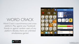 indeba.com
WORD CRACK
Word Crack is asynchronous and cross-
platform. Play against your Facebook
friends or against random users of any
platform. Besides, there are unlimited
simultaneous games!
 
