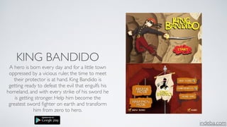 indeba.com
KING BANDIDO
A hero is born every day and for a little town
oppressed by a vicious ruler, the time to meet
their protector is at hand. King Bandido is
getting ready to defeat the evil that engulfs his
homeland, and with every strike of his sword he
is getting stronger. Help him become the
greatest sword ﬁghter on earth and transform
him from zero to hero.
 