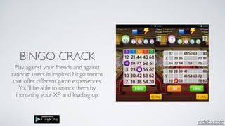 indeba.com
BINGO CRACK
Play against your friends and against
random users in inspired bingo rooms
that offer different game experiences.
You’ll be able to unlock them by
increasing your XP and leveling up.
 