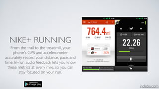 indeba.com
NIKE+ RUNNING
From the trail to the treadmill, your
phone's GPS and accelerometer
accurately record your distance, pace, and
time. In-run audio feedback lets you know
these metrics at every mile, so you can
stay focused on your run.
 