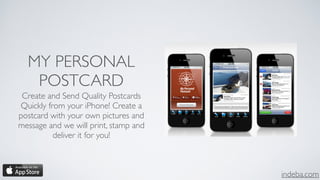 indeba.com
MY PERSONAL
POSTCARD
Create and Send Quality Postcards
Quickly from your iPhone! Create a
postcard with your own pictures and
message and we will print, stamp and
deliver it for you!
 