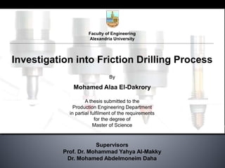 Faculty of Engineering
Alexandria University
Investigation into Friction Drilling Process
By
Mohamed Alaa El-Dakrory
A thesis submitted to the
Production Engineering Department
in partial fulfilment of the requirements
for the degree of
Master of Science
Supervisors
Prof. Dr. Mohammad Yahya Al-Makky
Dr. Mohamed Abdelmoneim Daha
 