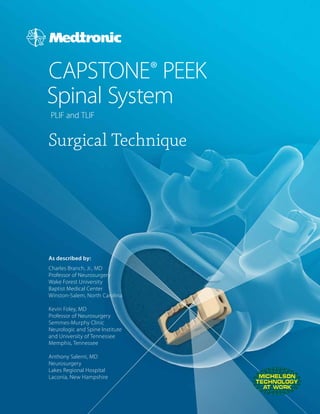 CAPSTONE® PEEK
Spinal System
PLIF and TLIF
Surgical Technique
As described by:
Charles Branch, Jr., MD
Professor of Neurosurgery
Wake Forest University
Baptist Medical Center
Winston-Salem, North Carolina
Kevin Foley, MD
Professor of Neurosurgery
Semmes-Murphy Clinic
Neurologic and Spine Institute
and University of Tennessee
Memphis, Tennessee
Anthony Salerni, MD
Neurosurgery
Lakes Regional Hospital
Laconia, New Hampshire
 