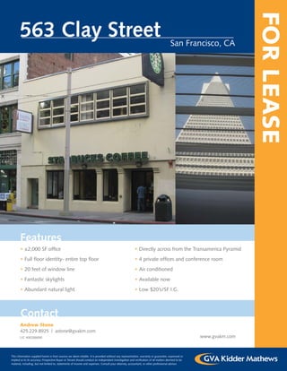FOR LEASE
       563 Clay Street                                                                                                                San Francisco, CA




       Features
       • ±2,000 SF ofﬁce                                                                                • Directly across from the Transamerica Pyramid
       • Full ﬂoor identity- entire top ﬂoor                                                            • 4 private ofﬁces and conference room
       • 20 feet of window line                                                                         • Air conditioned
       • Fantastic skylights                                                                            • Available now
       • Abundant natural light                                                                         • Low $20’s/SF I.G.




       Contact
       Andrew Stone
       425.229.8925 | astone@gvakm.com
       LIC #00288690                                                                                                                                www.gvakm.com



This information supplied herein is from sources we deem reliable. It is provided without any representation, warranty or guarantee, expressed or
implied as to its accuracy. Prospective Buyer or Tenant should conduct an independent investigation and veriﬁcation of all matters deemed to be
material, including, but not limited to, statements of income and expenses. Consult your attorney, accountant, or other professional advisor.
 