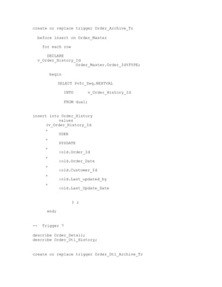 create or replace trigger Order_Archive_Tr
before insert on Order_Master
for each row
DECLARE
v_Order_History_Id
Order_Master.Order_Id%TYPE;
begin
SELECT Pvfc_Seq.NEXTVAL
INTO v_Order_History_Id
FROM dual;
insert into Order_History
values
(v_Order_History_Id
,
USER
,
SYSDATE
,
:old.Order_Id
,
:old.Order_Date
,
:old.Customer_Id
,
:old.Last_updated_by
,
:old.Last_Update_Date
) ;
end;
-- Trigger 7
describe Order_Detail;
describe Order_Dtl_History;
create or replace trigger Order_Dtl_Archive_Tr
 