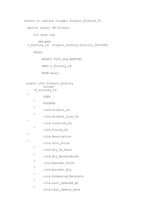 create or replace trigger Product_Archive_Tr
before insert ON Product
for each row
DECLARE
v_History_Id Product_History.History_Id%TYPE;
begin
SELECT Pvfc_Seq.NEXTVAL
INTO v_History_Id
FROM dual;
insert into Product_History
values
(v_History_Id
,
USER
,
SYSDATE
,
:old.Product_Id
,
:old.Product_Line_Cd
,
:old.Location_Cd
,
:old.Finish_Cd
,
:old.Description
,
:old.Unit_Price
,
:old.Qty_On_Hand
,
:old.Qty_Backordered
,
:old.Reorder_Point
,
:old.Reorder_Qty
,
:old.Scheduled_Receipts
,
:old.Last_Updated_By
,
:old.Last_Update_Date
 