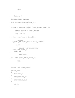 END;
-- Trigger 2
describe Order_Master;
drop trigger Order_Archive_Tr;
create or replace trigger Order_Master_Insert_Tr
before insert on Order_Master
for each row
--when (new.Order_Id is null);
DECLARE
v_Order_Id Order_Master.Order_Id%TYPE;
begin
SELECT Pvfc_Seq.NEXTVAL
INTO :NEW.Order_Id
--v_Order_Id
FROM dual;
-- :NEW.Order_Id:=v_Order_Id;
END;
insert into order_Master
(Order_Date
,
Customer_Id
,
LAST_UPDATED_By
,
LAST_UPDATE_DATE
)
values
(
 