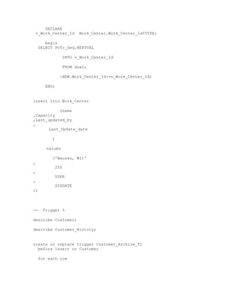 DECLARE
v_Work_Center_Id Work_Center.Work_Center_Id%TYPE;
begin
SELECT Pvfc_Seq.NEXTVAL
INTO v_Work_Center_Id
FROM dual;
:NEW.Work_Center_Id:=v_Work_Center_Id;
END;
insert into Work_Center
(name
,Capacity
,Last_updated_by
,
Last_Update_date
)
values
('Wausau, WI)'
,
250
,
USER
,
SYSDATE
);
-- Trigger 5
describe Customer;
describe Customer_History;
create or replace trigger Customer_Archive_Tr
before insert on Customer
for each row
 
