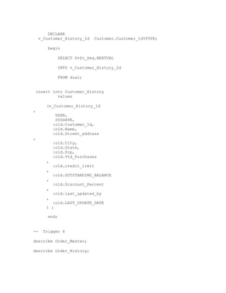 DECLARE
v_Customer_History_Id Customer.Customer_Id%TYPE;
begin
SELECT Pvfc_Seq.NEXTVAL
INTO v_Customer_History_Id
FROM dual;
insert into Customer_History
values
(v_Customer_History_Id
,
USER,
SYSDATE,
:old.Customer_Id,
:old.Name,
:old.Street_address
,
:old.City,
:old.State,
:old.Zip,
:old.Ytd_Purchases
,
:old.credit_limit
,
:old.OUTSTANDING_BALANCE
,
:old.Discount_Percent
,
:old.last_updated_by
,
:old.LAST_UPDATE_DATE
) ;
end;
-- Trigger 6
describe Order_Master;
describe Order_History;
 