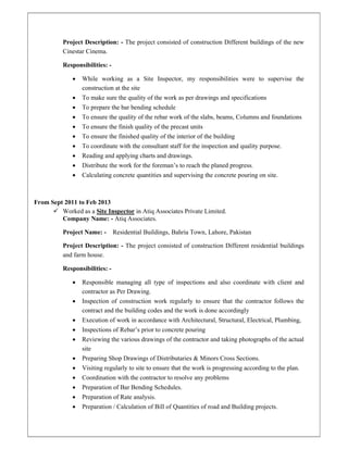 Project Description: - The project consisted of construction Different buildings of the new
Cinestar Cinema.
Responsibilities: -
 While working as a Site Inspector, my responsibilities were to supervise the
construction at the site
 To make sure the quality of the work as per drawings and specifications
 To prepare the bar bending schedule
 To ensure the quality of the rebar work of the slabs, beams, Columns and foundations
 To ensure the finish quality of the precast units
 To ensure the finished quality of the interior of the building
 To coordinate with the consultant staff for the inspection and quality purpose.
 Reading and applying charts and drawings.
 Distribute the work for the foreman’s to reach the planed progress.
 Calculating concrete quantities and supervising the concrete pouring on site.
From Sept 2011 to Feb 2013
 Worked as a Site Inspector in Atiq Associates Private Limited.
Company Name: - Atiq Associates.
Project Name: - Residential Buildings, Bahria Town, Lahore, Pakistan
Project Description: - The project consisted of construction Different residential buildings
and farm house.
Responsibilities: -
 Responsible managing all type of inspections and also coordinate with client and
contractor as Per Drawing.
 Inspection of construction work regularly to ensure that the contractor follows the
contract and the building codes and the work is done accordingly
 Execution of work in accordance with Architectural, Structural, Electrical, Plumbing,
 Inspections of Rebar’s prior to concrete pouring
 Reviewing the various drawings of the contractor and taking photographs of the actual
site
 Preparing Shop Drawings of Distributaries & Minors Cross Sections.
 Visiting regularly to site to ensure that the work is progressing according to the plan.
 Coordination with the contractor to resolve any problems
 Preparation of Bar Bending Schedules.
 Preparation of Rate analysis.
 Preparation / Calculation of Bill of Quantities of road and Building projects.
 
