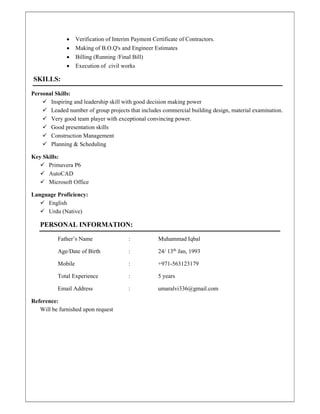  Verification of Interim Payment Certificate of Contractors.
 Making of B.O.Q's and Engineer Estimates
 Billing (Running /Final Bill)
 Execution of civil works
SKILLS:
Personal Skills:
 Inspiring and leadership skill with good decision making power
 Leaded number of group projects that includes commercial building design, material examination.
 Very good team player with exceptional convincing power.
 Good presentation skills
 Construction Management
 Planning & Scheduling
Key Skills:
 Primavera P6
 AutoCAD
 Microsoft Office
Language Proficiency:
 English
 Urdu (Native)
PERSONAL INFORMATION:
Father’s Name : Muhammad Iqbal
Age/Date of Birth : 24/ 13th
Jan, 1993
Mobile : +971-563123179
Total Experience : 5 years
Email Address : umaralvi336@gmail.com
Reference:
Will be furnished upon request
 