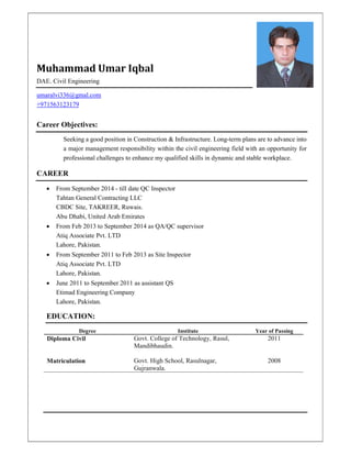 Muhammad Umar Iqbal
DAE. Civil Engineering
umaralvi336@gmal.com
+971563123179
Career Objectives:
Seeking a good position in Construction & Infrastructure. Long-term plans are to advance into
a major management responsibility within the civil engineering field with an opportunity for
professional challenges to enhance my qualified skills in dynamic and stable workplace.
CAREER
 From September 2014 - till date QC Inspector
Tahtan General Contracting LLC
CBDC Site, TAKREER, Ruwais.
Abu Dhabi, United Arab Emirates
 From Feb 2013 to September 2014 as QA/QC supervisor
Atiq Associate Pvt. LTD
Lahore, Pakistan.
 From September 2011 to Feb 2013 as Site Inspector
Atiq Associate Pvt. LTD
Lahore, Pakistan.
 June 2011 to September 2011 as assistant QS
Etimad Engineering Company
Lahore, Pakistan.
EDUCATION:
Degree Institute Year of Passing
Diploma Civil Govt. College of Technology, Rasul,
Mandibhaudin.
2011
Matriculation Govt. High School, Rasulnagar,
Gujranwala.
2008
 