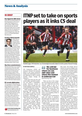 www.broadcastnow.co.uk4 | Broadcast | 8 May 2015
News & Analysis
ITNPsettotakeonsports
playersas it inks C5 deal
BY MATTHEW CAMPELLI
ITN Productions (ITNP) will
attempt to “disrupt” the dominant
players in the sports production
market with technological innova-
tion following its deal to provide
Football League footage for
Channel 5.
Earlier this week, the news and
current affairs specialist’s produc-
tion arm inked a multimillion-
pound, three-year contract to
provide match coverage for C5’s
weekly highlights show, which will
air at 9pm on Saturday evenings.
ITNP managing director Mark
Browning told Broadcast that
ITN’s ability to capture and edit
the footage quickly using remote
production technology was a
major factor in its winning bid.
He said the deal was the “next
progression” in the production
arm’s growth strategy after it
spotted an opportunity to “disrupt
the market”. It already produces
Premier League mobile high-
lights packages for News UK
publications The Sun and The
Sunday Times.
“There are four or ﬁve compa-
nies that dominate sports produc-
tion, and I think the size of the
industry makes it ripe for a
company like ITN to bring some-
thing new,” Browning said. “Just
as Virgin saw opportunities to
offer a difference in transport and
music, I see something similar in
sports production.”
ITNP will “not be tendering for
loads and loads of contracts”,
Browning said, but would bid for
business where “we think we can
add value and where the market
is under-served”.
ITNP will ﬁlm and edit footage
from every Football League match
using a remote production system
that will allow the action to be
edited centrally at a Slough-based
Football League: ITN Productions’ use of technological innovation helped in its bid to produce Channel 5 footage
Duo tipped for BBC drama
Polly Hill and Faith Penhale are
the frontrunners in the race to
replace Ben Stephenson as
the controller of BBC drama.
Interviews for the role took
place last Friday and it is under-
stood that the two internal can-
didates are the most likely to
succeed Stephenson, who will
move to LA-based Bad Robot
later this year.
Creative Week keynote
BBC director
of television
Danny Cohen
(left) will open
this year’s
Creative Week
as the keynote interview for the
Media Summit on 1 June. The
Media Summit is the ﬁrst of a
three-day conference schedule
and is followed by the Creative
Summit and Global TV Summit.
Speaking in the aftermath of
the election, but before charter
renewal talks kick off in earnest,
Cohen will be interviewed by
Broadcast editor Chris Curtis.
Sky hires commissioners
Sky has hired three non-scripted
commissioners from the inde-
pendent production sector as it
looks to grow its factual and
entertainment output. It has
appointed Shirley Jones, an exec-
utive producer on Lime Pictures’
The Only Way Is Essex, Lion Tele-
vision’s Bill Hobbins and Oxford
Film & Television’s James Quinn.
EC reveals digital plans
The European Commission has
unveiled plans to create a Digital
Single Market in a move that
could have an impact on the way
TV series are sold across Europe
and how online giants like Net-
ﬂix and Amazon operate on the
continent. The EC wants to
encourage online operators to
open up their services to cus-
tomers across Europe by lifting
geo-blocks. It may mean that
international distributors are
not be able to sell their content,
such as Hollywood dramas, to
distinct territories in Europe.
For the latest breaking news
www.broadcastnow.co.uk
IN BRIEF
data centre. The footage will be
captured by cameras plugged into
a universal ﬁbre network installed
at each of the 72 Football League
club grounds, allowing producers
to edit the action in real-time.
Browning would not be drawn
on whether ITNP was bidding to
produce the whole Football
League show for C5, with the
production of the studio element
of the programme still up for
grabs. A tendering process is
currently open as Channel 5 looks
to shape its show ahead of an
August launch.
Last week, ITNP posted a 44%
increase in revenue to £16.7m in
2014. The ﬁgure contributed to
ITN’s overall revenue growing by
5% to £112m year-on-year.
Browning said ITNP’s strategy of
dipping into a number of genres,
including daytime and factual
entertainment, had contributed to
that growth. He added that in the
next few months, the company
would announce “a couple of com-
missions” that have been devel-
oped by recently installed head of
factual Will Smith.
We will bid
for business
where we can
add value and
where the market
is underserved
Mark Browning, ITNP
GETTYIMAGES
 