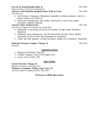 Provena St. Joseph Hospital Elgin, IL 2007-2008
Registered Nurse, Emergency Department
Advocate Good Samaritan Hospital/Lemont Walk In Center 2003-2008
Unit Secretary
 Unit Secretary in Emergency Department responsible for entering physician orders for
patients seeking care in the E.D.
 Retain open communication with ancillary departments in order to have patient
procedures completed efficiently
Advocate Christ Medical Center 1995-2003
Unit Secretary/Supervisor Registration Department
 Responsible for processing all tests for E.R. patients in a high volume Emergency
Department
 Maintained open communication with OR, blood bank, and other various ancillary
departments in order to allow them preparation for emergencies
 Collect and verify insurance coverage for patients seeking care in Emergency Department
Prudential Insurance Company Chicago, IL 1985-1995
Secretary
CERTIFICATIONS
 Registered Professional Nurse (IL)
 Certified Emergency Nurse (CEN) August 2012
 Current ACLS, ECRN, CPR
EDUCATION
Loyola University, Chicago, IL
Bachelor of Science in Nursing 2014
Waubonsee Community College, Sugar Grove, IL
Associate Degree in Applied Science, May 2007
References available upon request
 