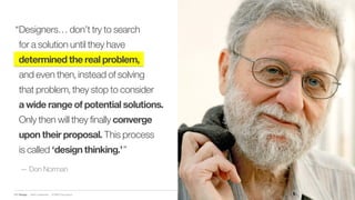 IBM Design :: IBM Confidential :: © IBM Corporation
— Don Norman
“Designers… don’t try to search
for a solution until they have
determined the real problem,
and even then, instead of solving
that problem, they stop to consider
a wide range of potential solutions.
Only then will they finally converge
upon their proposal. This process
is called ‘design thinking.’”
 