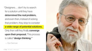 IBM Design :: IBM Confidential :: © IBM Corporation
“Designers… don’t try to search
for a solution until they have
determined the real problem,
and even then, instead of solving
that problem, they stop to consider
a wide range of potential solutions.
Only then will they finally converge
upon their proposal. This process
is called ‘design thinking.’”
— Don Norman
 