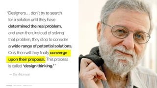 IBM Design :: IBM Confidential :: © IBM Corporation
“Designers… don’t try to search
for a solution until they have
determined the real problem,
and even then, instead of solving
that problem, they stop to consider
a wide range of potential solutions.
Only then will they finally converge
upon their proposal. This process
is called ‘design thinking.’”
— Don Norman
 