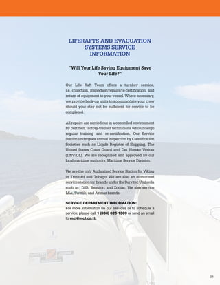 31
LIFERAFTS AND EVACUATION
SYSTEMS SERVICE
INFORMATION
“Will Your Life Saving Equipment Save
Your Life?”
Our Life Raft Team offers a turnkey service,
i.e. collection, inspection/repairs/re-certification, and
return of equipment to your vessel. Where necessary,
we provide back-up units to accommodate your crew
should your stay not be sufficient for service to be
completed.
All repairs are carried out in a controlled environment
by certified, factory-trained technicians who undergo
regular training and re-certification. Our Service
Station undergoes annual inspection by Classification
Societies such as Lloyds Register of Shipping, The
United States Coast Guard and Det Norske Veritas
(DNV/GL). We are recognized and approved by our
local maritime authority, Maritime Service Division.
We are the only Authorized Service Station for Viking
in Trinidad and Tobago. We are also an authorized
service station for brands under the Survitec Umbrella
such as: DSB, Beaufort and Zodiac. We also service
LSA, Switlik, and Arimar brands.
SERVICE DEPARTMENT INFORMATION:
For more information on our services or to schedule a
service, please call 1 (868) 625 1309 or send an email
to mcl@mcl.co.tt.
 