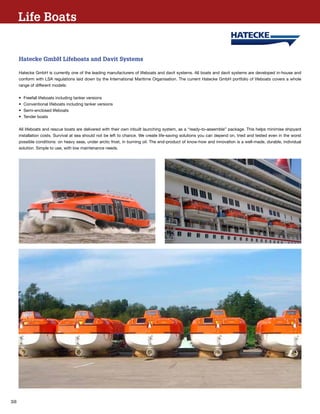 38
Hatecke GmbH Lifeboats and Davit Systems
Hatecke GmbH is currently one of the leading manufacturers of lifeboats and davit systems. All boats and davit systems are developed in-house and
conform with LSA regulations laid down by the International Maritime Organisation. The current Hatecke GmbH portfolio of lifeboats covers a whole
range of different models:
•	 Freefall lifeboats including tanker versions
•	 Conventional lifeboats including tanker versions
•	 Semi-enclosed lifeboats
•	 Tender boats
All lifeboats and rescue boats are delivered with their own inbuilt launching system, as a “ready-to-assemble” package. This helps minimise shipyard
installation costs. Survival at sea should not be left to chance. We create life-saving solutions you can depend on, tried and tested even in the worst
possible conditions: on heavy seas, under arctic frost, in burning oil. The end-product of know-how and innovation is a well-made, durable, individual
solution. Simple to use, with low maintenance needs.
Life Boats
 