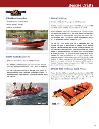45
•	 7.15m Aluminium Fast Rescue Boat
•	 Approx. speed of 30 knots
•	 Seats up to 15 persons
SOLAS Fast Rescue Boat
•	 All SurvitecZodiac Rescue Boats are SOLAS approved.
•	 The RIBO 450 is a 4.5m six person boat can be launched using a 4 		
	 point sling and approved release hook – SWL  950kg   1.5 tonne.
•	 The FRB 600 is distinguished from the RIBO 600 by the addition of 		
	 a single point lifting frame. It is delivered supplied with a 70hp SOLAS 	
	 approved outboard motor as standard and is further ﬁtted with two 70 	
	 liter fuel tanks.
ZODIAC Rigid Inflatable Boats
FRB 600E
Rescue Crafts
ZODIAC RIBO 450
Available with 25, 30 or 40 hp engine, all SOLAS approved .
Available in orange, red or white. Comes with full SOLAS compliance MED
and USCG. Comes with lifting sling and all SOLAS equipment
Zodiac SOLAS has introduced a new addition to its successful range of
rescue boats with the arrival of the RIBO 450N. With an overall length of
4.5m, it replaces the Zodiac RIB 420 and provides ship owners with a
high quality RIB that is fully compliant with the revised IMO MSC 81 (70)
SOLAS requirements that came into force on 1 July.
The new RIBO 450 is slightly longer than its predecessor and it now
includes the ability to accommodate a standard SOLAS specified
stretcher. The tubes have also been upgraded and are manufactured from
top specification neoprene/hypalon. The entire boat tubes and hull has
greater fire retardant capabilities. This new RIB offers improved handling
at sea and can provide a full performance rescue capacity whilst carrying
6 people. This vessel can be powered by a 25 or 40 HP outboard and is
capable of operation in extreme sea conditions. With a maximum overall
weight of 90 1kg with passengers and 40 hp engine the RIBO 450 can be
launched from a single pointhoisting sling anchored to 4 lifting points on
the boat. The ease of deployment enables the new RIB to be in the water
and en route to rescue extremely quickly.
ZODIAC RIBO 450 Rescue Boat 6 Persons
Rescue Boat Ribo 450 Rigid Inflatable Rescue Boat 6 persons Solas MED
approved. Rescue boat is complete with Equipment and comes with
certificate of conformity. The Ribo 450 is approved with a 25 or 40 HP
Solas approved outboard engine. Safe Working load 10K.
RIBO 450
 