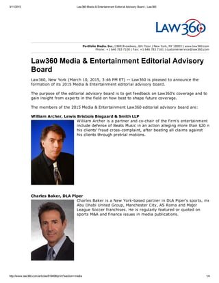 3/11/2015 Law360 Media & Entertainment Editorial Advisory Board ­ Law360
http://www.law360.com/articles/618498/print?section=media 1/4
William Archer, Lewis Brisbois Bisgaard & Smith LLP
William Archer is a partner and co­chair of the firm’s entertainment practi
include defense of Beats Music in an action alleging more than $20 million
his clients’ fraud cross­complaint, after beating all claims against
his clients through pretrial motions.
Charles Baker, DLA Piper
Charles Baker is a New York­based partner in DLA Piper's sports, media a
Abu Dhabi United Group, Manchester City, AS Roma and Major
League Soccer franchises. He is regularly featured or quoted on
sports M&A and finance issues in media publications.
Portfolio Media. Inc. | 860 Broadway, 6th Floor | New York, NY 10003 | www.law360.com
Phone: +1 646 783 7100 | Fax: +1 646 783 7161 | customerservice@law360.com
Law360 Media & Entertainment Editorial Advisory
Board
Law360, New York (March 10, 2015, 3:46 PM ET) ­­ Law360 is pleased to announce the
formation of its 2015 Media & Entertainment editorial advisory board.
The purpose of the editorial advisory board is to get feedback on Law360's coverage and to
gain insight from experts in the field on how best to shape future coverage.
The members of the 2015 Media & Entertainment Law360 editorial advisory board are:
 