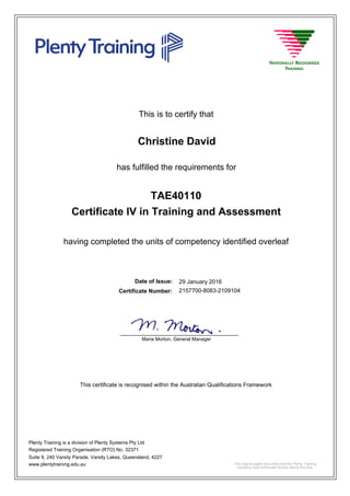 This is to certify that
29 January 2016
Christine David
having completed the units of competency identified overleaf
Certificate IV in Training and Assessment
2157700-8083-2109104Certificate Number:
Date of Issue:
has fulfilled the requirements for
TAE40110
This certificate is recognised within the Australian Qualifications Framework
Plenty Training is a division of Plenty Systems Pty Ltd
Registered Training Organisation (RTO) No. 32371
Suite 9, 240 Varsity Parade, Varsity Lakes, Queensland, 4227
www.plentytraining.edu.au
Maria Morton, General Manager
_____________________________________
The original paper document has the Plenty Training
company seal embossed directly above this text.
 
