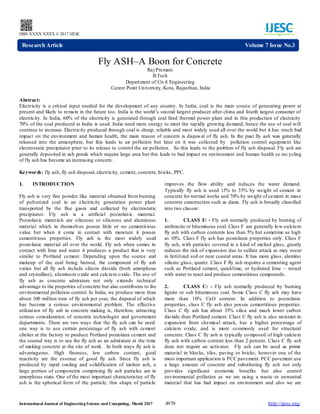 International Journal of EngineeringScience and Computing, March 2017 4970 http://ijesc.org/
ISSN XXXX XXXX ©2017 IJESC
Fly ASH–A Boon for Concrete
Raj Premani
B.Tech
Department of Civil Engineering
Career Point University, Kota, Rajasthan, India
Abstract:
Electricity is a critical input needed for the development of any country. In India, coal is the main source of generating power at
present and likely to remain in the future too. India is the world’s second largest producer after china and fourth largest consumer of
electricity. In India, 60% of the electricity is generated through coal fired thermal power plant and in this production of electricity
70% of the coal produced in India is used. India need more energy to meet the rapidly growing demand, hence the use of coal will
continue to increase. Electricity produced through coal is cheap, reliable and most widely used all over the world but it has much bad
impact on the environment and human health, the main reason of concern is dispos al of fly ash. In the past fly ash was generally
released into the atmosphere, but this leads to air pollution but later on it was collected by pollution control equipment like
electrostatic precipitator prior to its release to control the air pollution. So this leads to the problem of fly ash disposal. Fly ash are
generally deposited in ash ponds which require large area but this leads to bad impact on environment and human health so rec ycling
of fly ash has become an increasing concern.
Keywords: fly ash, fly ash disposal, electricity, cement, concrete, bricks, PPC.
I. INTRODUCTION
Fly ash is very fine powder like material obtained from burning
of pulverized coal in an electricity generation power plant
transported by the flue gases and collected by electrostatic
precipitator. Fly ash is a artificial pozzolanic material.
Pozzolanic materials are siliceous or siliceous and aluminous
material which in themselves posses little or no cementitious
value but when it come in contact with moisture it posses
cementitious properties. Fly ash is the most widely used
pozzolanic material all over the world. Fly ash when comes in
contact with lime and water it produces a product that is very
similar to Portland cement. Depending upon the source and
makeup of the coal being burned, the component of fly ash
varies but all fly ash include silicon dioxide (both amorphous
and crystalline), aluminum oxide and calcium oxide. The use of
fly ash as concrete admixture not only extends technical
advantage to the properties of concrete but also contributes to the
environmental pollution control. In India, we produce more than
about 100 million tons of fly ash per year, the disposal of which
has become a serious environmental problem. The effective
utilization of fly ash in concrete making is, therefore, attracting
serious consideration of concrete technologist and government
departments. There are two ways that the fly ash can be used:
one way is to use certain percentage of fly ash with cement
clinker at the factory to produce Portland pozzolana cement and
the second way is to use the fly ash as an admixture at the time
of making concrete at the site of work. In both ways fly ash is
advantageous. High fineness, low carbon content, good
reactivity are the essence of good fly ash. Since fly ash is
produced by rapid cooling and solidification of molten ash, a
large portion of components comprising fly ash particles are in
amorphous state. One of the most important characteristics of fly
ash is the spherical form of the particle; this shape of particle
improves the flow ability and reduces the water demand.
Typically fly ash is used 15% to 35% by weight of cement in
concrete for normal works and 70% by weight of cement in mass
concrete construction such as dams. Fly ash is broadly classified
into two classes:
1. CLASS F: - Fly ash normally produced by burning of
anthracite or bituminous coal. Class F are generally low-calcium
fly ash with carbon contents less than 5% but sometime as high
as 10%. Class F fly ash has pozzolanic properties only. Class F
fly ash, with particles covered in a kind of melted glass, greatly
reduces the risk of expansion due to sulfate attack as may occur
in fertilized soil or near coastal areas. It has more glass, alumino
silicate glass, quartz. Class F fly ash requires a cementing agent
such as Portland cement, quicklime, or hydrated lime – mixed
with water to react and produce cementitious compounds.
2. CLASS C: - Fly ash normally produced by burning
lignite or sub bituminous coal. Some Class C fly ash may have
more than 10% CaO content. In addition to pozzolanic
properties, class C fly ash also posses cementitious properties.
Class C fly ash has about 35% silica and much lower carbon
dioxide than Portland cement. Class C fly ash is also resistant to
expansion from chemical attack, has a higher percentage of
calcium oxide, and is more commonly used for structural
concrete. Class C fly ash is typically composed of high calcium
fly ash with carbon content less than 2 percent. Class C fly ash
does not require an activator. Fly ash can be used as prime
material in blocks, tiles, paving or bricks; however one of the
most important application is PCC pavement. PCC pavement use
a large amount of concrete and substituting fly ash not only
provides significant economic benefits but also control
environmental pollution as we are using a waste or unwanted
material that has bad impact on environment and also we are
Research Article Volume 7 Issue No.3
 