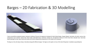 Barges – 2D Fabrication & 3D Modelling
I have successfully completed projects relating to drafting of General Arrangement drawings for Box & Rake Barges, Hopper Barges, tow-boats, dry dock, various ship
components such as Kevels, chocks, Bits, Doors (side), watertight doors, manholes, hatches etc. for Maritime Industry in US for more than a decade now. I also have
made drawings for tools, Jigs, fixtures & moulds and reverse engineered components to 3D models & 2D drawings.
The figure on the Left above shows a Tow Boat along with different barges. The figure on the right is of one of the Deck fitting that I modelled using Solidworks.
 