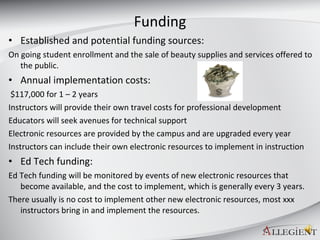Funding Established and potential funding sources: On going student enrollment and the sale of beauty supplies and services offered to the public. Annual implementation costs:  $117,000 for 1 – 2 years Instructors will provide their own travel costs for professional development  Educators will seek avenues for technical support Electronic resources are provided by the campus and are upgraded every year Instructors can include their own electronic resources to implement in instruction Ed Tech funding: Ed Tech funding will be monitored by events of new electronic resources that become available, and the cost to implement, which is generally every 3 years. There usually is no cost to implement other new electronic resources, most xxx instructors bring in and implement the resources.  