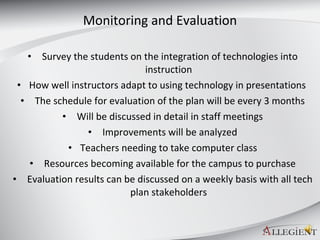 Monitoring and Evaluation Survey the students on the integration of technologies into instruction How well instructors adapt to using technology in presentations  The schedule for evaluation of the plan will be every 3 months Will be discussed in detail in staff meetings Improvements will be analyzed Teachers needing to take computer class Resources becoming available for the campus to purchase Evaluation results can be discussed on a weekly basis with all tech plan stakeholders 