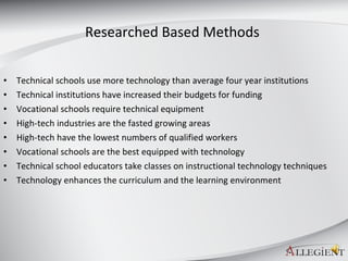 Researched Based Methods  Technical schools use more technology than average four year institutions Technical institutions have increased their budgets for funding Vocational schools require technical equipment High-tech industries are the fasted growing areas High-tech have the lowest numbers of qualified workers Vocational schools are the best equipped with technology  Technical school educators take classes on instructional technology techniques Technology enhances the curriculum and the learning environment  