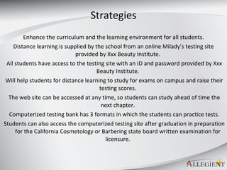 Strategies Enhance the curriculum and the learning environment for all students. Distance learning is supplied by the school from an online Milady’s testing site provided by Xxx Beauty Institute. All students have access to the testing site with an ID and password provided by Xxx Beauty Institute. Will help students for distance learning to study for exams on campus and raise their testing scores. The web site can be accessed at any time, so students can study ahead of time the next chapter. Computerized testing bank has 3 formats in which the students can practice tests. Students can also access the computerized testing site after graduation in preparation for the California Cosmetology or Barbering state board written examination for licensure. 