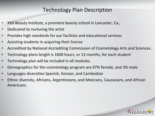 Technology Plan Description XXX Beauty Institute, a premiere beauty school in Lancaster, Ca., Dedicated to nurturing the artist  Provides high standards for our facilities and educational services Assisting students in acquiring their license  Accredited by National Accrediting Commission of Cosmetology Arts and Sciences. Technology plans length is 1600 hours, or 13 months, for each student Technology plan will be included in all modules.  Demographics for the cosmetology program are 97% female, and 3% male Languages diversities Spanish, Korean, and Cambodian  Ethnic diversity, Africans, Argentineans, and Mexicans, Caucasians, and African Americans. 
