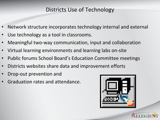 Districts Use of Technology Network structure incorporates technology internal and external  Use technology as a tool in classrooms. Meaningful two-way communication, input and collaboration Virtual learning environments and learning labs on-site  Public forums School Board’s Education Committee meetings Districts websites share data and improvement efforts  Drop-out prevention and  Graduation rates and attendance.  