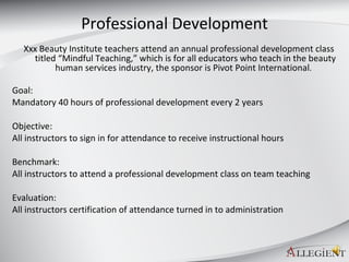 Professional Development Xxx Beauty Institute teachers attend an annual professional development class titled “Mindful Teaching,” which is for all educators who teach in the beauty human services industry, the sponsor is Pivot Point International .  Goal: Mandatory 40 hours of professional development every 2 years Objective: All instructors to sign in for attendance to receive instructional hours Benchmark: All instructors to attend a professional development class on team teaching Evaluation: All instructors certification of attendance turned in to administration 