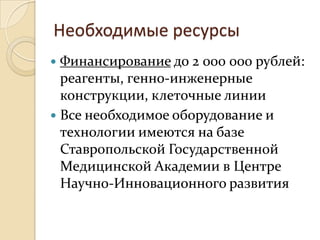 Необходимые ресурсы
 Финансирование до 2 000 000 рублей:
  реагенты, генно-инженерные
  конструкции, клеточные линии
 Все необходимое оборудование и
  технологии имеются на базе
  Ставропольской Государственной
  Медицинской Академии в Центре
  Научно-Инновационного развития
 