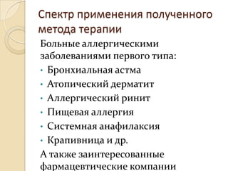 Спектр применения полученного
метода терапии
Больные аллергическими
заболеваниями первого типа:
• Бронхиальная астма
• Атопический дерматит
• Аллергический ринит
• Пищевая аллергия
• Системная анафилаксия
• Крапивница и др.
А также заинтересованные
фармацевтические компании
 