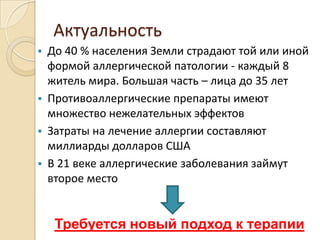 Актуальность
 До 40 % населения Земли страдают той или иной
  формой аллергической патологии - каждый 8
  житель мира. Большая часть – лица до 35 лет
 Противоаллергические препараты имеют
  множество нежелательных эффектов
 Затраты на лечение аллергии составляют
  миллиарды долларов США
 В 21 веке аллергические заболевания займут
  второе место


    Требуется новый подход к терапии
 